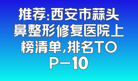 推荐：西安市蒜头鼻整形修复医院上榜清单，排名TOP_10