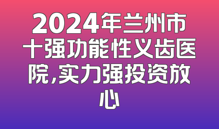 2024年兰州市十强功能性义齿医院，实力强投资放心