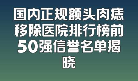 国内正规额头肉痣移除医院排行榜前50强信誉名单揭晓