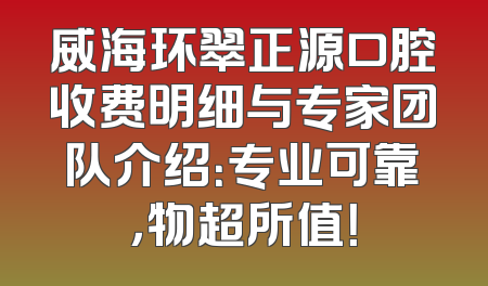 威海环翠正源口腔收费明细与专家团队介绍：专业可靠，物超所值！