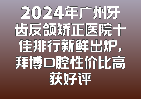 2024年广州牙齿反颌矫正医院十佳排行新鲜出炉，拜博口腔性价比高获好评
