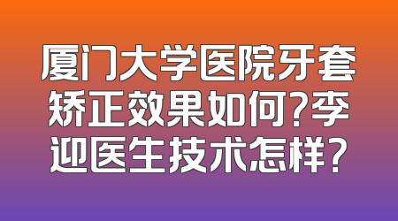 厦门大学医院牙套矫正效果如何？李迎医生技术怎样？