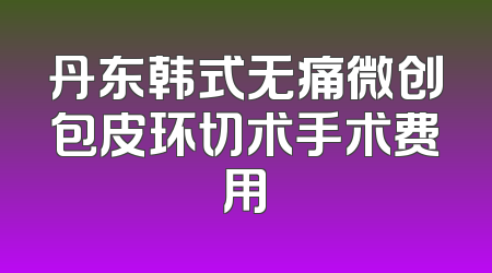 丹东韩式无痛微创包皮环切术手术费用