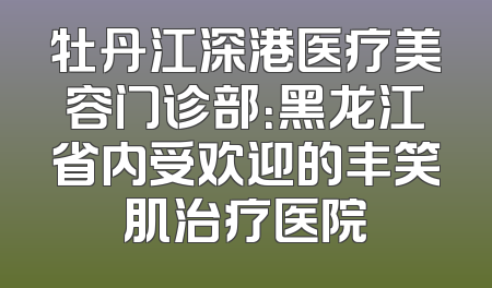 牡丹江深港医疗美容门诊部：黑龙江省内受欢迎的丰笑肌治疗医院