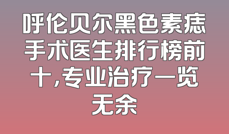 呼伦贝尔黑色素痣手术医生排行榜前十，专业治疗一览无余