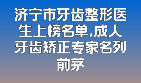 济宁市牙齿整形医生上榜名单，成人牙齿矫正专家名列前茅
