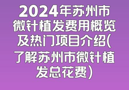 2024年苏州市微针植发费用概览及热门项目介绍（了解苏州市微针植发总花费）