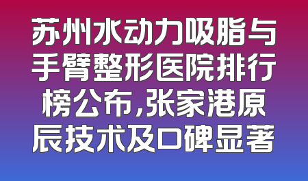 苏州水动力吸脂与手臂整形医院排行榜公布，张家港原辰技术及口碑显著