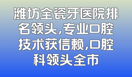 潍坊全瓷牙医院排名领头，专业口腔技术获信赖，口腔科领头全市