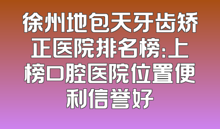 徐州地包天牙齿矫正医院排名榜：上榜口腔医院位置便利信誉好
