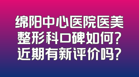 绵阳中心医院医美整形科口碑如何？近期有新评价吗？