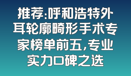 推荐：呼和浩特外耳轮廓畸形手术专家榜单前五，专业实力口碑之选