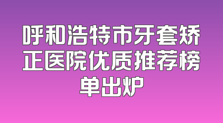 呼和浩特市牙套矫正医院优质推荐榜单出炉