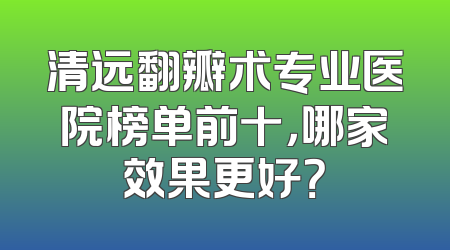 清远翻瓣术专业医院榜单前十，哪家效果更好？