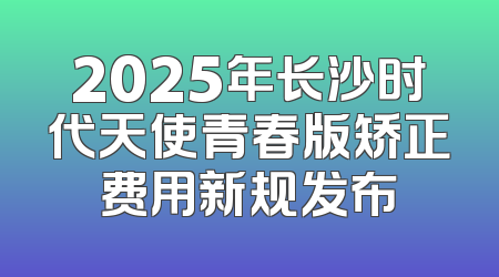 2025年长沙时代天使青春版矫正费用新规发布