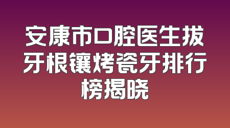 安康市口腔医生拔牙根镶烤瓷牙排行榜揭晓