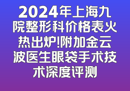 2024年上海九院整形科价格表火热出炉！附加金云波医生眼袋手术技术深度评测