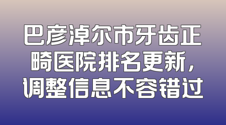 巴彦淖尔市牙齿正畸医院排名更新，调整信息不容错过