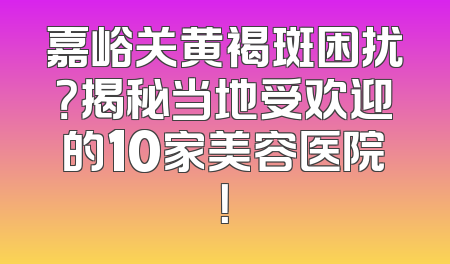 嘉峪关黄褐斑困扰？揭秘当地受欢迎的10家美容医院！