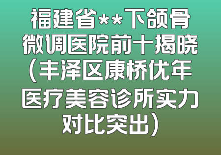 福建省**下颌骨微调医院前十揭晓（丰泽区康桥优年医疗美容诊所实力对比突出）