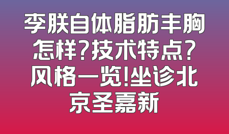 李朕自体脂肪丰胸怎样？技术特点？风格一览！坐诊北京圣嘉新