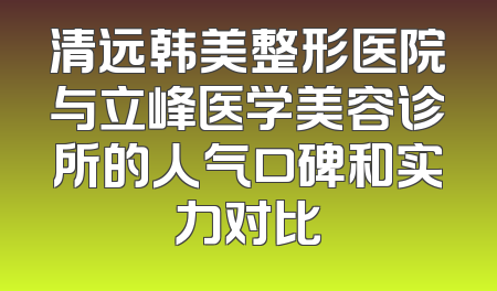 清远韩美整形医院与立峰医学美容诊所的人气口碑和实力对比