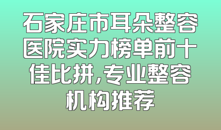 石家庄市耳朵整容医院实力榜单前十佳比拼，专业整容机构推荐