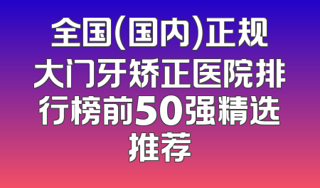 全国（国内）正规大门牙矫正医院排行榜前50强精选推荐