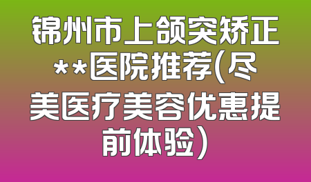 锦州市上颌突矫正**医院推荐（尽美医疗美容优惠提前体验）