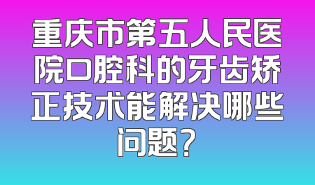 重庆市第五人民医院口腔科的牙齿矫正技术能解决哪些问题？