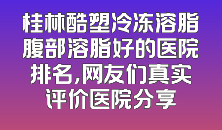 桂林酷塑冷冻溶脂腹部溶脂好的医院排名，网友们真实评价医院分享