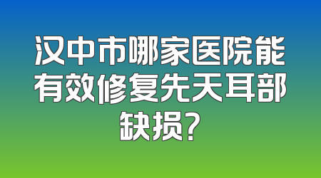 汉中市哪家医院能有效修复先天耳部缺损？
