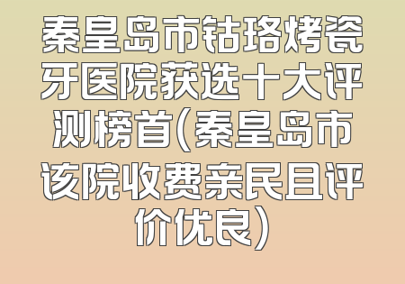 秦皇岛市钴珞烤瓷牙医院获选十大评测榜首（秦皇岛市该院收费亲民且评价优良）