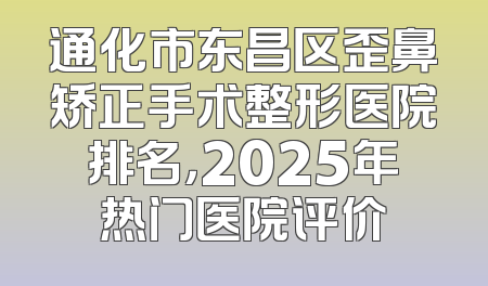通化市东昌区歪鼻矫正手术整形医院排名，2025年热门医院评价