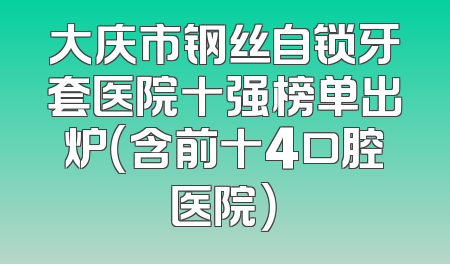 大庆市钢丝自锁牙套医院十强榜单出炉（含前十4口腔医院）