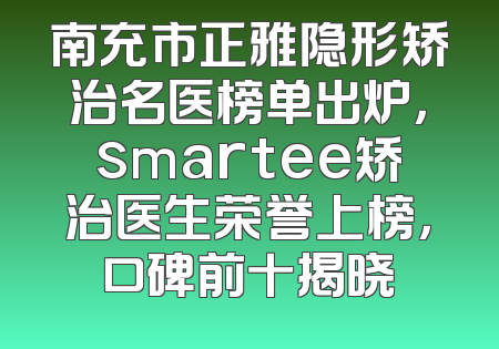 南充市正雅隐形矫治名医榜单出炉，smartee矫治医生荣誉上榜，口碑前十揭晓