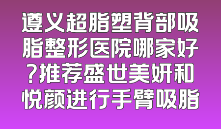 遵义超脂塑背部吸脂整形医院哪家好？推荐盛世美妍和悦颜进行手臂吸脂