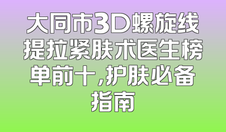 大同市3D螺旋线提拉紧肤术医生榜单前十，护肤必备指南