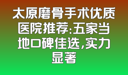 太原磨骨手术优质医院推荐：五家当地口碑佳选，实力显著