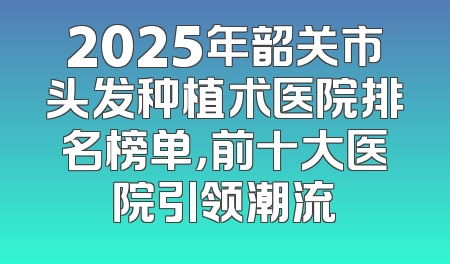 2025年韶关市头发种植术医院排名榜单，前十大医院引领潮流