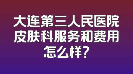 大连第三人民医院皮肤科服务和费用怎么样？
