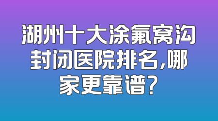 湖州十大涂氟窝沟封闭医院排名，哪家更靠谱？