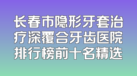 长春市隐形牙套治疗深覆合牙齿医院排行榜前十名精选