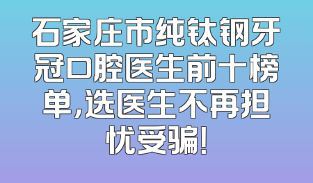 石家庄市纯钛钢牙冠口腔医生前十榜单，选医生不再担忧受骗！
