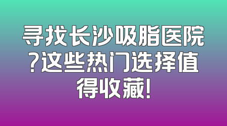 寻找长沙吸脂医院？这些热门选择值得收藏！