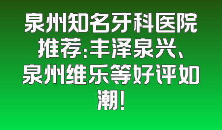 泉州知名牙科医院推荐：丰泽泉兴、泉州维乐等好评如潮！