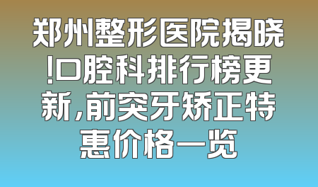 郑州整形医院揭晓！口腔科排行榜更新，前突牙矫正特惠价格一览