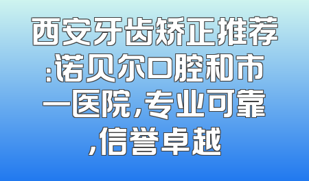 西安牙齿矫正推荐：诺贝尔口腔和市一医院，专业可靠，信誉卓越