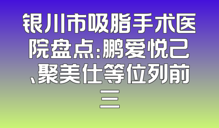 银川市吸脂手术医院盘点：鹏爱悦己、聚美仕等位列前三