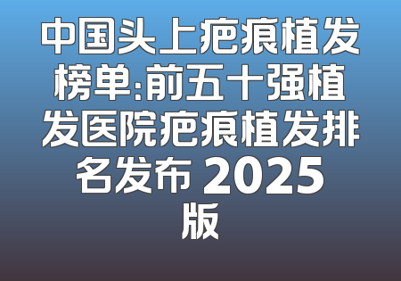 中国头上疤痕植发榜单：前五十强植发医院疤痕植发排名发布 2025版